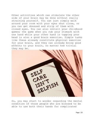 Page | 10
Other activities which can stimulate the other
side of your brain may be done without really
straining yourself. You can just simply walk
around your room with your eyes shut close, or
you can get dressed and strip of them with
closed eyes. You can also revisit your childhood
games; the game when you rub your stomach with
one hand while your other hand is tapping your
head is also a good brain exercise. Simple tasks
like these already constitute physical exercise
for your brain, and they can already bring good
effects to your brain, no matter how trivial
they may be.
So, you may start to wonder regarding the mental
condition of those people who are blessed to be
able to use both their hands for complicated
 