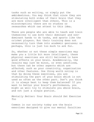 Page | 11
tasks such as writing, or simply put the
ambidextrous. You may think that since they are
stimulating both sides of their brain that they
are more intelligent than others. This is a
misconception; there are no studies or
researches which can attest to this idea.
There are people who are able to teach and train
themselves to use both their dominant and non-
dominant hands to do tasks, and sports like the
cricket players. But their training does not
necessarily turn them into academic geniuses; so
perhaps, this is just too much to ask for.
So, whether or not these simple exercises may
make you a little bit more intelligent, these
physical exercises are still believed to have
good effects on your brain. Academically, the
results may just be minor, or even unnoticed,
but there can be other aspects which are
affected, such as your creativity, organization
and other features. One thing worth noting is
that by doing these exercises, you are
stimulating the part of your brain which is not
used as often as the other part. Don’t you think
it is always best to keep them balanced? If you
want to better your brain’s performance, you
might as well try to stimulate you whole brain,
and not just a single portion.
Mentally Better: Your Brain should Get Exercise
Too
Common in our society today are the brain
exercises designed to give our mental faculties
 