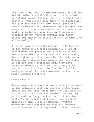 Page | 12
the boost they need. There are games, activities
and all other cranial calisthenics that claim to
be helpful in maintaining our brains functioning
superbly. You should know that these things are
not just for those who have mental problems,
these activities and exercises are also good for
everyone – everyone who seeks to keep your minds
healthy; to better your brains. From senior
citizens to the younger generations, these
activities should be helpful enough to keep them
all mentally fit.
Although some scientists may not fully believe
in the benefits of brain exercises, a lot of
researchers and professionals hold on to the
numerous studies showing that the brain really
does need an exercise just like the body does.
Studies have showed that people who have tried
to perform brain exercises regularly have
improved memory as well as focus. See, with
simple brain exercises the functioning of both
hemispheres of the brain are made better; your
brain becomes healthier.
Cross Crawls
Cross crawls is a type of exercise that is based
on the principle that our nervous system works
homolaterally. This means that the left portion
of our brain controls the movement of the right
portion of our body, and so on for the other
half. The principles of kinesiology are also
applied in this exercise wherein rhythmic
movements are suggested so that the brain’s
lateralization can be improved further. You can
 