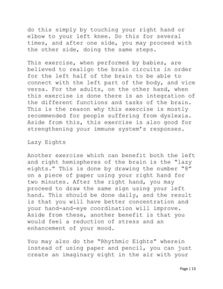 Page | 13
do this simply by touching your right hand or
elbow to your left knee. Do this for several
times, and after one side, you may proceed with
the other side, doing the same steps.
This exercise, when performed by babies, are
believed to realign the brain circuits in order
for the left half of the brain to be able to
connect with the left part of the body, and vice
versa. For the adults, on the other hand, when
this exercise is done there is an integration of
the different functions and tasks of the brain.
This is the reason why this exercise is mostly
recommended for people suffering from dyslexia.
Aside from this, this exercise is also good for
strengthening your immune system’s responses.
Lazy Eights
Another exercise which can benefit both the left
and right hemispheres of the brain is the “lazy
eights.” This is done by drawing the number “8”
on a piece of paper using your right hand for
two minutes. After the right hand, you may
proceed to draw the same sign using your left
hand. This should be done daily, and the result
is that you will have better concentration and
your hand-and-eye coordination will improve.
Aside from these, another benefit is that you
would feel a reduction of stress and an
enhancement of your mood.
You may also do the “Rhythmic Eights” wherein
instead of using paper and pencil, you can just
create an imaginary eight in the air with your
 