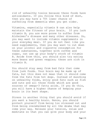 Page | 15
rid of unhealthy toxins because these foods have
antioxidants. If you follow this kind of diet,
then you may have a 70% lower chance of
suffering from dementia when you get older.
Vitamins, especially vitamin B can also help
maintain the fitness of your brain. If you lack
vitamin B, you are more prone to suffer from
Alzheimer’s disease and many other diseases. So,
you may want to include vitamin supplements in
your everyday meal. If you do not feel like you
need supplements, then you may want to cut down
on your alcohol and cigarette consumption for
these substances, together with coffee and
sugar, can use up your body’s stock of vitamin
B. Aside from this, you should also try eating
more beans and green veggies; these are rich in
vitamin B.
You should stay away from bad fats that come
from junk foods. Your brain may be made up of
fats, but this does not mean that it should come
from the fats from hot dogs. Instead of munching
on unhealthy foods, enjoy good fats such as fish
and nuts and all those foods which are good
sources of omega-3 fatty acids. If you do this,
you will have a higher chance of keeping your
brain in its best shape.
Stress is another thing that you should avoid if
you want a healthy brain. Hence, you should
protect yourself from being too stressed out and
from being overwhelmed by all the drama that may
come your way. Release your tension, relax and
meditate so that you can give your body and your
 