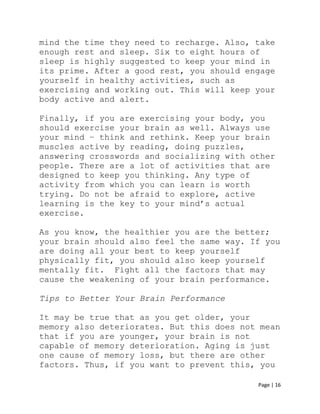 Page | 16
mind the time they need to recharge. Also, take
enough rest and sleep. Six to eight hours of
sleep is highly suggested to keep your mind in
its prime. After a good rest, you should engage
yourself in healthy activities, such as
exercising and working out. This will keep your
body active and alert.
Finally, if you are exercising your body, you
should exercise your brain as well. Always use
your mind – think and rethink. Keep your brain
muscles active by reading, doing puzzles,
answering crosswords and socializing with other
people. There are a lot of activities that are
designed to keep you thinking. Any type of
activity from which you can learn is worth
trying. Do not be afraid to explore, active
learning is the key to your mind’s actual
exercise.
As you know, the healthier you are the better;
your brain should also feel the same way. If you
are doing all your best to keep yourself
physically fit, you should also keep yourself
mentally fit. Fight all the factors that may
cause the weakening of your brain performance.
Tips to Better Your Brain Performance
It may be true that as you get older, your
memory also deteriorates. But this does not mean
that if you are younger, your brain is not
capable of memory deterioration. Aging is just
one cause of memory loss, but there are other
factors. Thus, if you want to prevent this, you
 