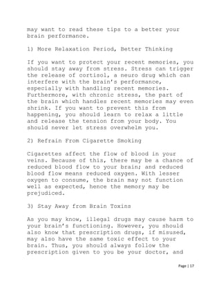 Page | 17
may want to read these tips to a better your
brain performance.
1) More Relaxation Period, Better Thinking
If you want to protect your recent memories, you
should stay away from stress. Stress can trigger
the release of cortisol, a neuro drug which can
interfere with the brain’s performance,
especially with handling recent memories.
Furthermore, with chronic stress, the part of
the brain which handles recent memories may even
shrink. If you want to prevent this from
happening, you should learn to relax a little
and release the tension from your body. You
should never let stress overwhelm you.
2) Refrain From Cigarette Smoking
Cigarettes affect the flow of blood in your
veins. Because of this, there may be a chance of
reduced blood flow to your brain; and reduced
blood flow means reduced oxygen. With lesser
oxygen to consume, the brain may not function
well as expected, hence the memory may be
prejudiced.
3) Stay Away from Brain Toxins
As you may know, illegal drugs may cause harm to
your brain’s functioning. However, you should
also know that prescription drugs, if misused,
may also have the same toxic effect to your
brain. Thus, you should always follow the
prescription given to you be your doctor, and
 