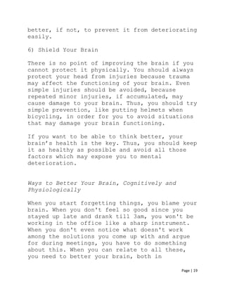 Page | 19
better, if not, to prevent it from deteriorating
easily.
6) Shield Your Brain
There is no point of improving the brain if you
cannot protect it physically. You should always
protect your head from injuries because trauma
may affect the functioning of your brain. Even
simple injuries should be avoided, because
repeated minor injuries, if accumulated, may
cause damage to your brain. Thus, you should try
simple prevention, like putting helmets when
bicycling, in order for you to avoid situations
that may damage your brain functioning.
If you want to be able to think better, your
brain’s health is the key. Thus, you should keep
it as healthy as possible and avoid all those
factors which may expose you to mental
deterioration.
Ways to Better Your Brain, Cognitively and
Physiologically
When you start forgetting things, you blame your
brain. When you don't feel so good since you
stayed up late and drank till 3am, you won't be
working in the office like a sharp instrument.
When you don't even notice what doesn't work
among the solutions you come up with and argue
for during meetings, you have to do something
about this. When you can relate to all these,
you need to better your brain, both in
 