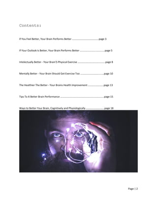 Page | 2
Contents:
If You Feel Better, Your Brain Performs Better …………………………………..page 3
If Your Outlook Is Better, Your Brain Performs Better ……………………………..…page 5
Intelectually Better - Your Brain'S Physical Exercise …………..………………..……..page 8
Mentally Better - Your Brain Should Get Exercise Too ………………….………..…page 10
The Healthier The Better - Your Brains Health Improvement …………………...page 13
Tips To A Better Brain Performance ……………………………………………..…………..page 15
Ways to Better Your Brain, Cognitively and Physiologically …………………..…..page 18
 