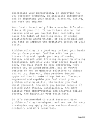 Page | 20
sharpening your perceptions, in improving how
you approach problems, in analyzing information,
and in adjusting your health, sleeping, eating,
and work out regimen.
Your brain is not only like a muscle. It's also
like a 10 year old. It could have started out
curious and as you nourish that curiosity and
savor the habit of learning more, of seeing
relationships among things, of solving problems,
you tend to improve the cognitive aspect of your
brain.
Problem solving is a good way to keep your brain
sharp. Once you get familiar with how your
biases clog and impede your way of seeing
things, and get some training on problem solving
techniques, not only will your stress level go
down, you will start to feel empowered. Most
people try to avoid problems, but if you're
curious on how to generate solutions to things
and to try them out, then problems become
opportunities to make things better. The more
empowered and capable you feel about your
problem solving skills, the better you feel
about yourself, the more you become capable of
dealing with stress. Consequently, the more
capable your observational and analytic skills
become, the healthier your brain gets.
So it's recommended to start researching on
problem solving techniques, and see how the many
strategies may apply to your various domestic,
academic, and work scenarios.
 