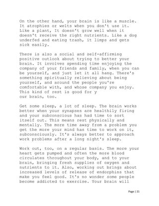 Page | 21
On the other hand, your brain is like a muscle.
It atrophies or welts when you don't use it.
Like a plant, It doesn't grow well when it
doesn't receive the right nutrients. Like a dog
underfed and eating trash, it limps and gets
sick easily.
There is also a social and self-affirming
positive outlook about trying to better your
brain. It involves spending time enjoying the
company of your friends and family, when you can
be yourself, and just let it all hang. There's
something spiritually relieving about being
yourself, and around the people you're
comfortable with, and whose company you enjoy.
This kind of rest is good for y
our brain, too.
Get some sleep, a lot of sleep. The brain works
better when your synapses are healthily firing
and your subconscious has had time to sort
itself out. This means rest physically and
mentally. The more time away from a problem you
get the more your mind has time to work on it,
subconsciously. It's always better to approach
work problems after a long night's sleep.
Work out, too, on a regular basis. The more your
heart gets pumped and often the more blood
circulates throughout your body, and to your
brain, bringing fresh supplies of oxygen and
nutrients to it. Also, working out brings about
increased levels of release of endorphins that
make you feel good. It's no wonder some people
become addicted to exercise. Your brain will
 