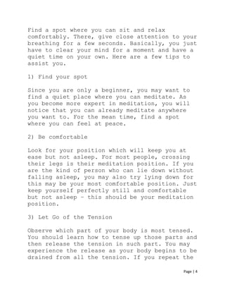Page | 4
Find a spot where you can sit and relax
comfortably. There, give close attention to your
breathing for a few seconds. Basically, you just
have to clear your mind for a moment and have a
quiet time on your own. Here are a few tips to
assist you.
1) Find your spot
Since you are only a beginner, you may want to
find a quiet place where you can meditate. As
you become more expert in meditation, you will
notice that you can already meditate anywhere
you want to. For the mean time, find a spot
where you can feel at peace.
2) Be comfortable
Look for your position which will keep you at
ease but not asleep. For most people, crossing
their legs is their meditation position. If you
are the kind of person who can lie down without
falling asleep, you may also try lying down for
this may be your most comfortable position. Just
keep yourself perfectly still and comfortable
but not asleep – this should be your meditation
position.
3) Let Go of the Tension
Observe which part of your body is most tensed.
You should learn how to tense up those parts and
then release the tension in such part. You may
experience the release as your body begins to be
drained from all the tension. If you repeat the
 
