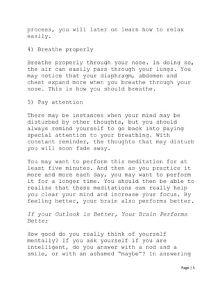 Page | 5
process, you will later on learn how to relax
easily.
4) Breathe properly
Breathe properly through your nose. In doing so,
the air can easily pass through your lungs. You
may notice that your diaphragm, abdomen and
chest expand more when you breathe through your
nose. This is how you should breathe.
5) Pay attention
There may be instances when your mind may be
disturbed by other thoughts, but you should
always remind yourself to go back into paying
special attention to your breathing. With
constant reminder, the thoughts that may disturb
you will soon fade away.
You may want to perform this meditation for at
least five minutes. And then as you practice it
more and more each day, you may want to perform
it for a longer time. You should then be able to
realize that these meditations can really help
you clear your mind and increase your focus. By
feeling better, your brain also performs better.
If your Outlook is Better, Your Brain Performs
Better
How good do you really think of yourself
mentally? If you ask yourself if you are
intelligent, do you answer with a nod and a
smile, or with an ashamed “maybe”? In answering
 