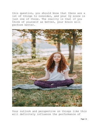 Page | 6
this question, you should know that there are a
lot of things to consider, and your IQ score is
just one of those. The reality is that if you
think of yourself as better, your brain will
perform better.
Your outlook and perspective on things like this
will definitely influence the performance of
 