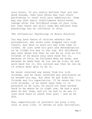 Page | 7
your brain. If you really believe that you are
good enough, then your brain may just start
performing to level with your expectation. Some
may say that basic intelligence would never
change after the childhood stage of your life,
but then there are still some who believe that
psychology has an influence in this.
The Influential Psychology in Brain Function
You may have heard of stories wherein the
protagonist, who never even stepped into high
school, was able to work his way from rags to
riches. He just used his guts and determination
as he climbs his way to the top. His childhood
may have shown him that he can be as rich as his
friends if he would only work hard for it.
Because of this, he followed what he knew, and
because he knew that he too can be rich, he did
work hard for it. His outlook was that he can do
if others were able to do it.
He never received any money from his rich
friends, and he never received any assistance as
he worked his way. But what he got from his
friends was his expectation. If he never met his
rich friends, if he never knew that it is
possible to be rich, he would not have worked
hard to be where he is right now. He had a goal
when he met them, and all he had to do was to
just work hard to reach that goal – and so he
did.
See, expectations of yourself can play a big
role in your life. It serves as your motivation.
 