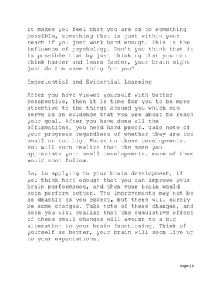 Page | 8
It makes you feel that you are on to something
possible, something that is just within your
reach if you just work hard enough. This is the
influence of psychology. Don’t you think that it
is possible that by just thinking that you can
think harder and learn faster, your brain might
just do the same thing for you?
Experiential and Evidential Learning
After you have viewed yourself with better
perspective, then it is time for you to be more
attentive to the things around you which can
serve as an evidence that you are about to reach
your goal. After you have done all the
affirmations, you need hard proof. Take note of
your progress regardless of whether they are too
small or too big. Focus on these developments.
You will soon realize that the more you
appreciate your small developments, more of them
would soon follow.
So, in applying to your brain development, if
you think hard enough that you can improve your
brain performance, and then your brain would
soon perform better. The improvements may not be
as drastic as you expect, but there will surely
be some changes. Take note of these changes, and
soon you will realize that the cumulative effect
of these small changes will amount to a big
alteration to your brain functioning. Think of
yourself as better, your brain will soon live up
to your expectations.
 