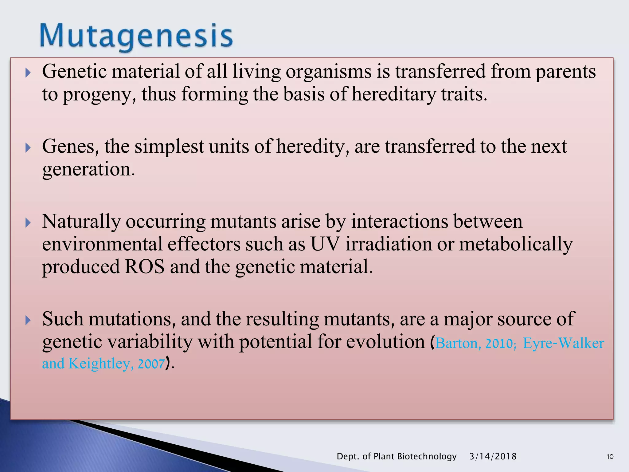  Genetic material of all living organisms is transferred from parents
to progeny, thus forming the basis of hereditary traits.
 Genes, the simplest units of heredity, are transferred to the next
generation.
 Naturally occurring mutants arise by interactions between
environmental effectors such as UV irradiation or metabolically
produced ROS and the genetic material.
 Such mutations, and the resulting mutants, are a major source of
genetic variability with potential for evolution (Barton, 2010; Eyre-Walker
and Keightley, 2007).
3/14/2018Dept. of Plant Biotechnology 10
 