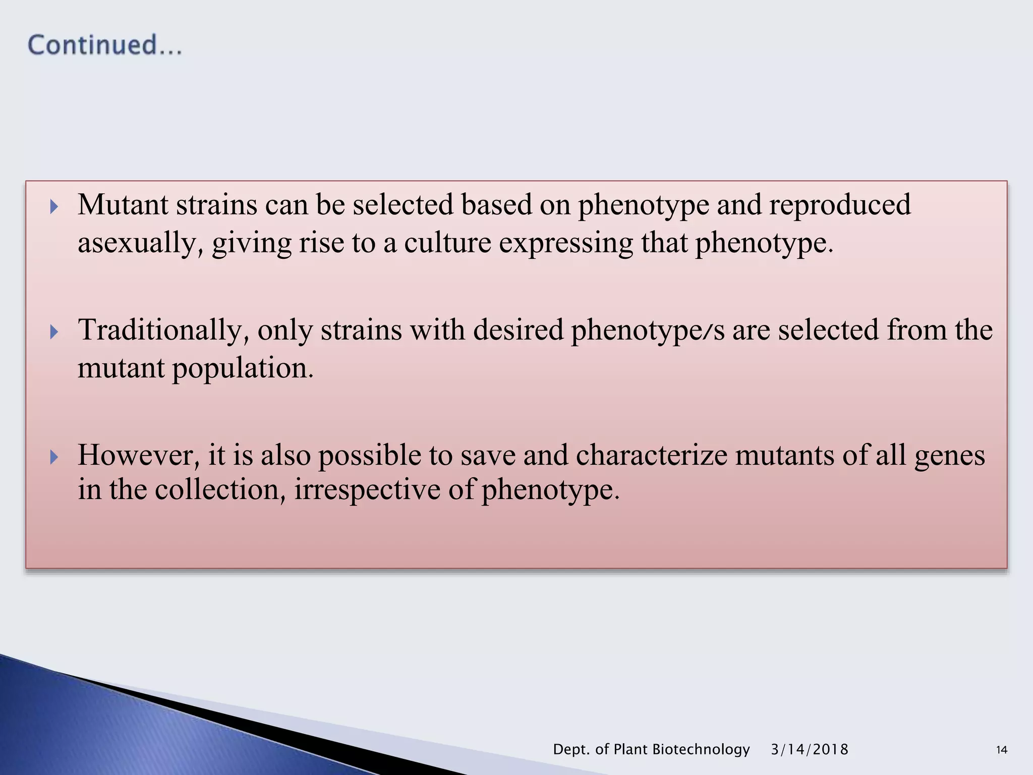  Mutant strains can be selected based on phenotype and reproduced
asexually, giving rise to a culture expressing that phenotype.
 Traditionally, only strains with desired phenotype/s are selected from the
mutant population.
 However, it is also possible to save and characterize mutants of all genes
in the collection, irrespective of phenotype.
3/14/2018Dept. of Plant Biotechnology 14
 