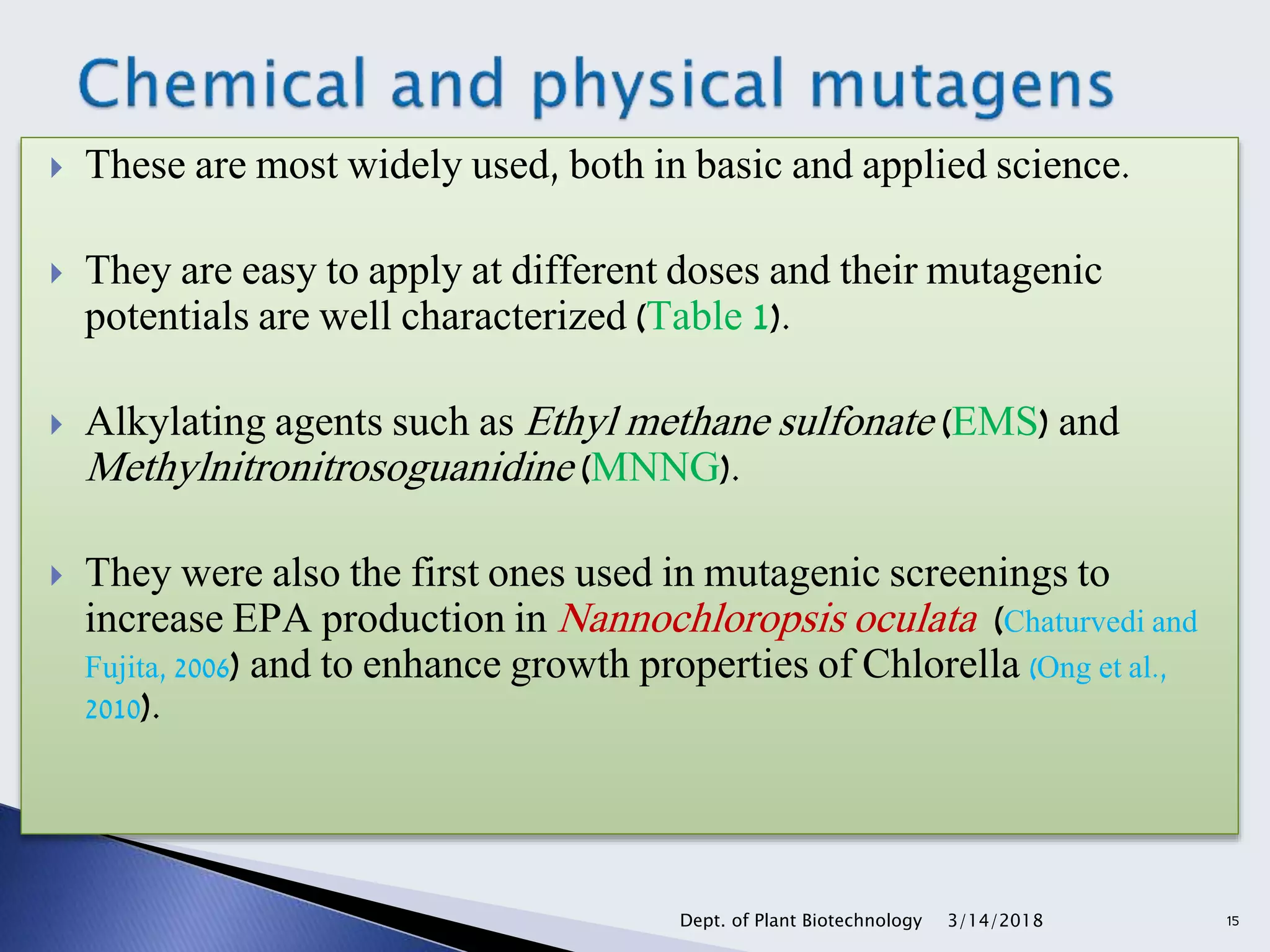  These are most widely used, both in basic and applied science.
 They are easy to apply at different doses and their mutagenic
potentials are well characterized (Table 1).
 Alkylating agents such as Ethyl methane sulfonate (EMS) and
Methylnitronitrosoguanidine (MNNG).
 They were also the first ones used in mutagenic screenings to
increase EPA production in Nannochloropsis oculata (Chaturvedi and
Fujita, 2006) and to enhance growth properties of Chlorella (Ong et al.,
2010).
3/14/2018Dept. of Plant Biotechnology 15
 