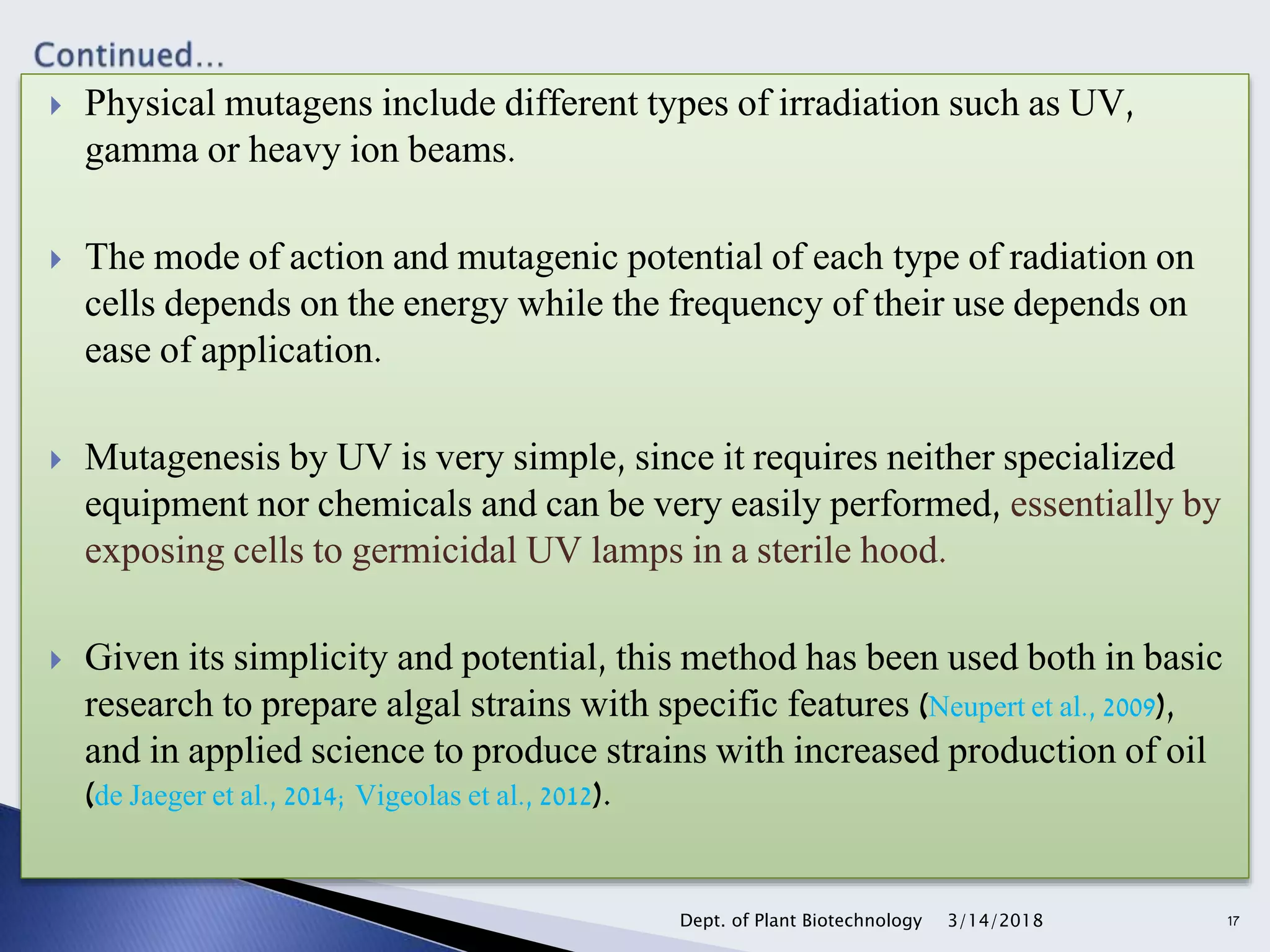 Physical mutagens include different types of irradiation such as UV,
gamma or heavy ion beams.
 The mode of action and mutagenic potential of each type of radiation on
cells depends on the energy while the frequency of their use depends on
ease of application.
 Mutagenesis by UV is very simple, since it requires neither specialized
equipment nor chemicals and can be very easily performed, essentially by
exposing cells to germicidal UV lamps in a sterile hood.
 Given its simplicity and potential, this method has been used both in basic
research to prepare algal strains with specific features (Neupert et al., 2009),
and in applied science to produce strains with increased production of oil
(de Jaeger et al., 2014; Vigeolas et al., 2012).
3/14/2018Dept. of Plant Biotechnology 17
 