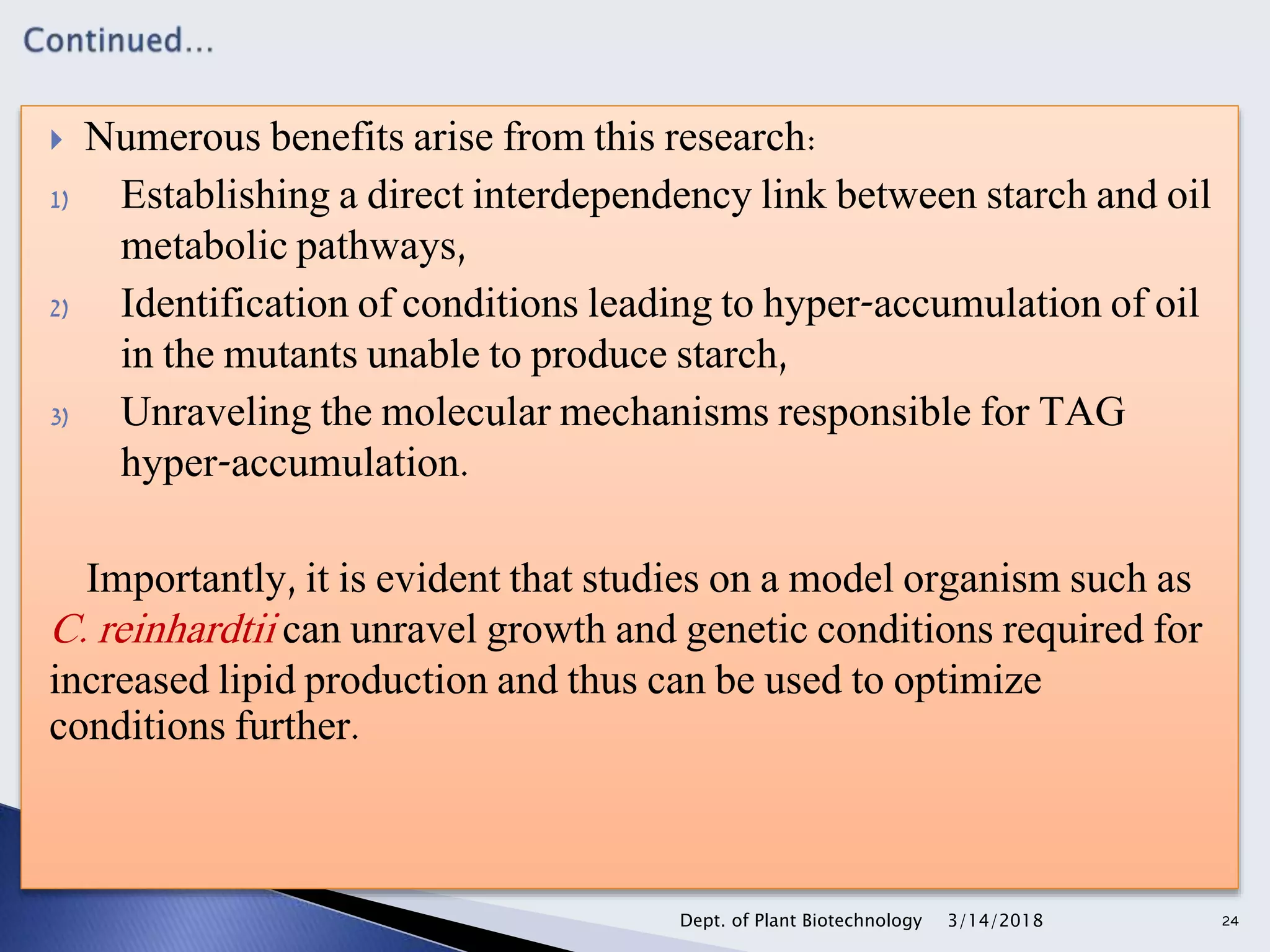  Numerous benefits arise from this research:
1) Establishing a direct interdependency link between starch and oil
metabolic pathways,
2) Identification of conditions leading to hyper-accumulation of oil
in the mutants unable to produce starch,
3) Unraveling the molecular mechanisms responsible for TAG
hyper-accumulation.
Importantly, it is evident that studies on a model organism such as
C. reinhardtii can unravel growth and genetic conditions required for
increased lipid production and thus can be used to optimize
conditions further.
3/14/2018Dept. of Plant Biotechnology 24
 