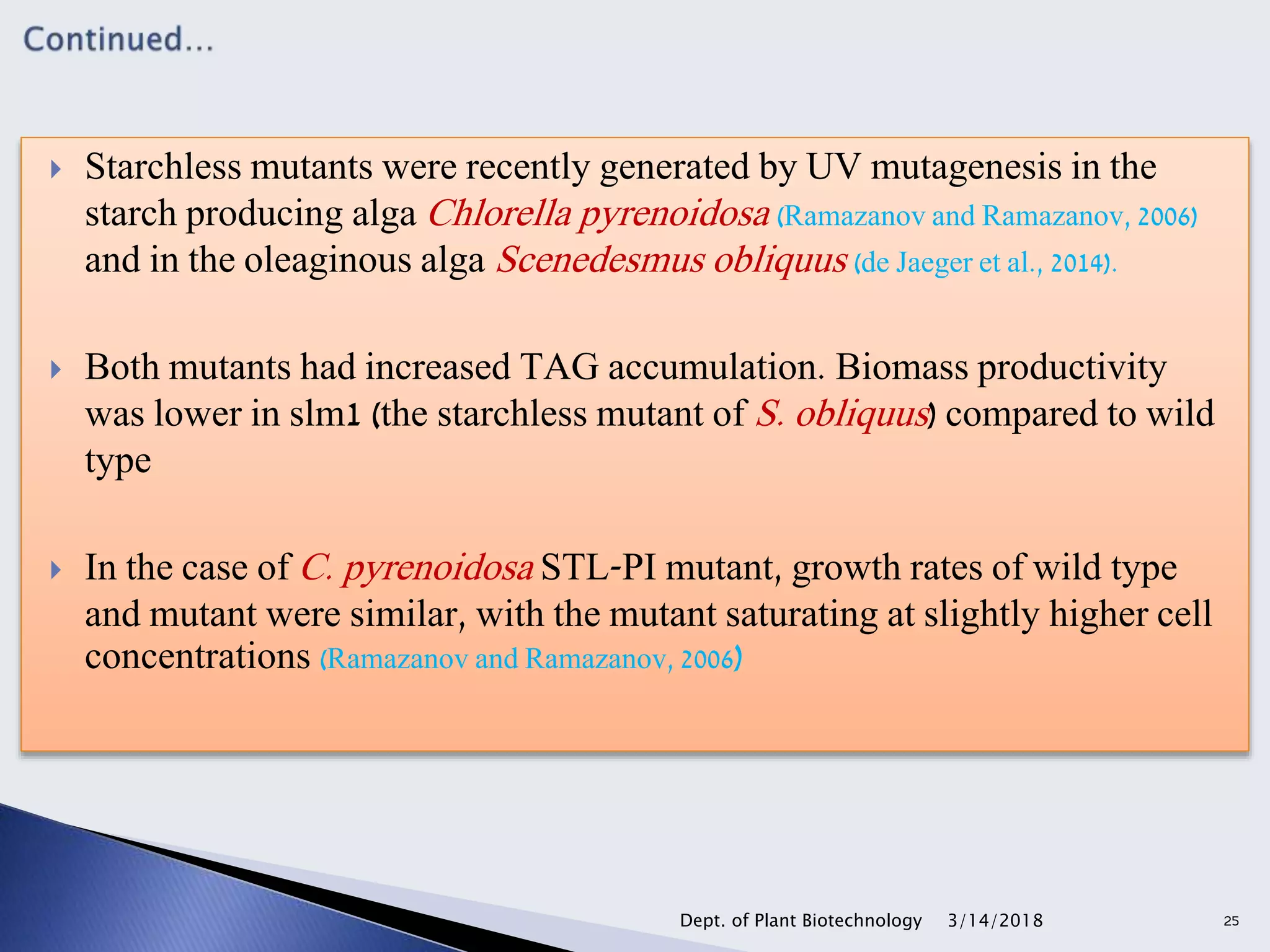  Starchless mutants were recently generated by UV mutagenesis in the
starch producing alga Chlorella pyrenoidosa (Ramazanov and Ramazanov, 2006)
and in the oleaginous alga Scenedesmus obliquus (de Jaeger et al., 2014).
 Both mutants had increased TAG accumulation. Biomass productivity
was lower in slm1 (the starchless mutant of S. obliquus) compared to wild
type
 In the case of C. pyrenoidosa STL-PI mutant, growth rates of wild type
and mutant were similar, with the mutant saturating at slightly higher cell
concentrations (Ramazanov and Ramazanov, 2006)
3/14/2018Dept. of Plant Biotechnology 25
 