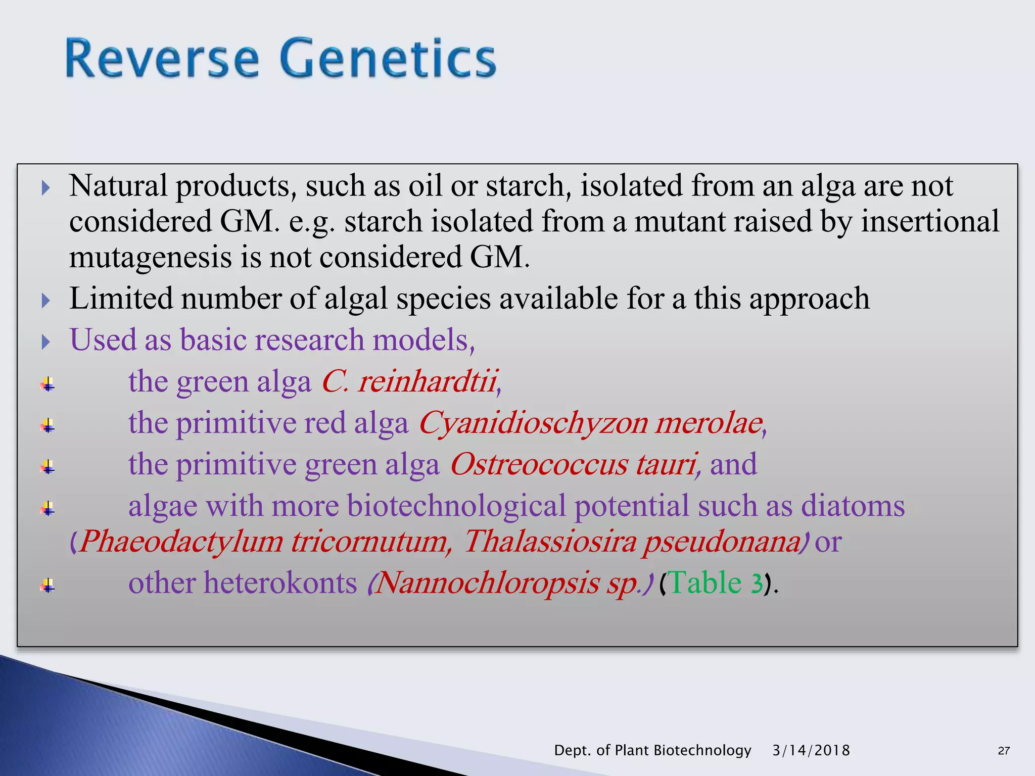  Natural products, such as oil or starch, isolated from an alga are not
considered GM. e.g. starch isolated from a mutant raised by insertional
mutagenesis is not considered GM.
 Limited number of algal species available for a this approach
 Used as basic research models,
the green alga C. reinhardtii,
the primitive red alga Cyanidioschyzon merolae,
the primitive green alga Ostreococcus tauri, and
algae with more biotechnological potential such as diatoms
(Phaeodactylum tricornutum, Thalassiosira pseudonana) or
other heterokonts (Nannochloropsis sp.) (Table 3).
3/14/2018Dept. of Plant Biotechnology 27
 