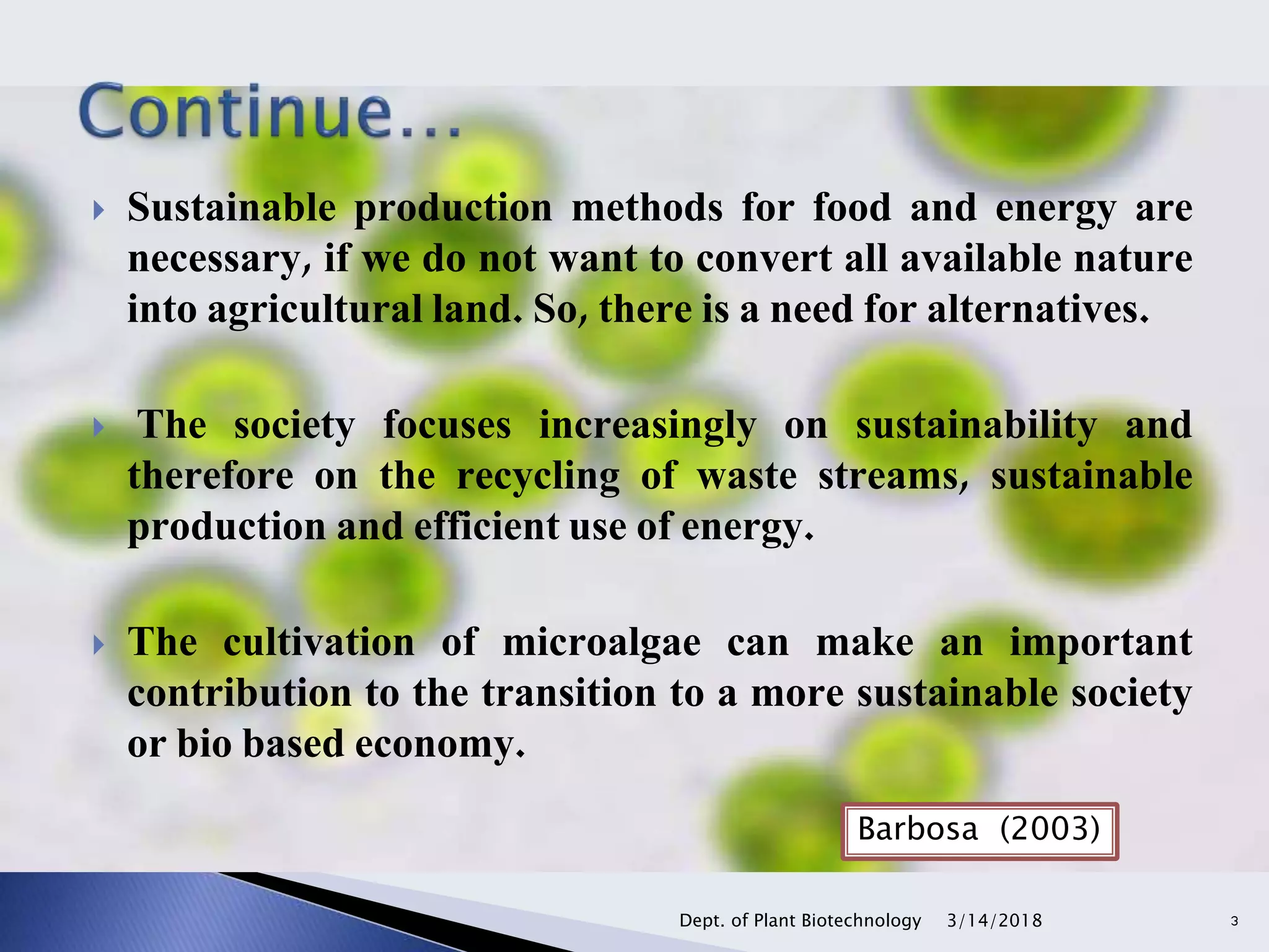  Sustainable production methods for food and energy are
necessary, if we do not want to convert all available nature
into agricultural land. So, there is a need for alternatives.
 The society focuses increasingly on sustainability and
therefore on the recycling of waste streams, sustainable
production and efficient use of energy.
 The cultivation of microalgae can make an important
contribution to the transition to a more sustainable society
or bio based economy.
Barbosa (2003)
3/14/2018Dept. of Plant Biotechnology 3
 