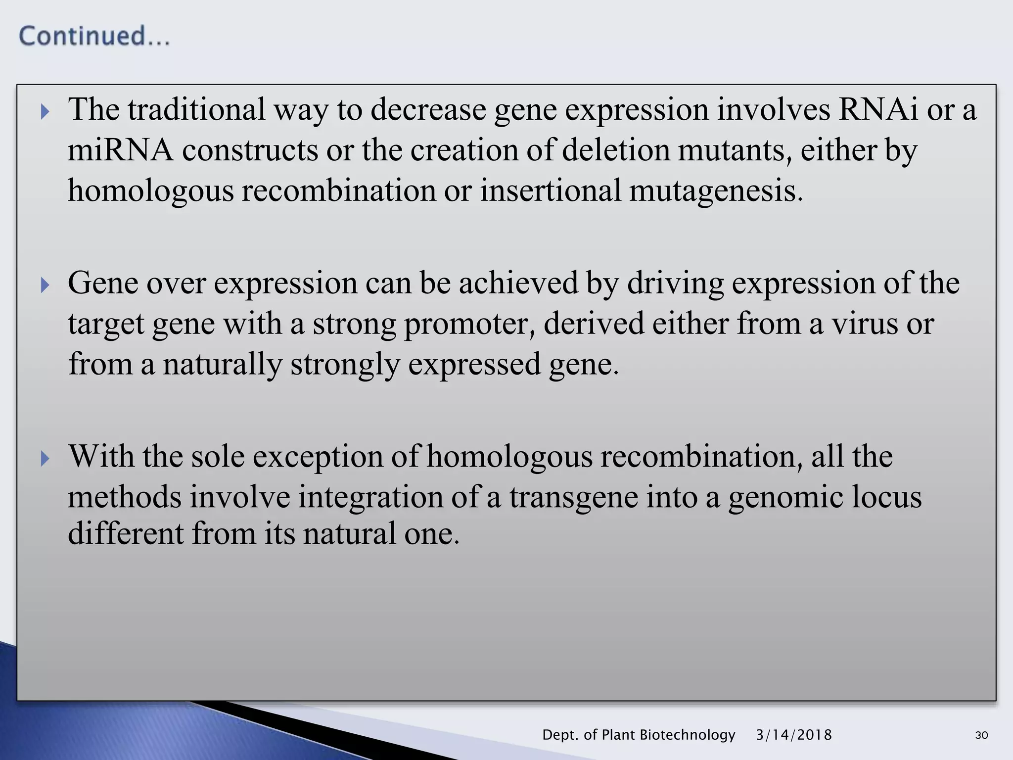  The traditional way to decrease gene expression involves RNAi or a
miRNA constructs or the creation of deletion mutants, either by
homologous recombination or insertional mutagenesis.
 Gene over expression can be achieved by driving expression of the
target gene with a strong promoter, derived either from a virus or
from a naturally strongly expressed gene.
 With the sole exception of homologous recombination, all the
methods involve integration of a transgene into a genomic locus
different from its natural one.
3/14/2018Dept. of Plant Biotechnology 30
 