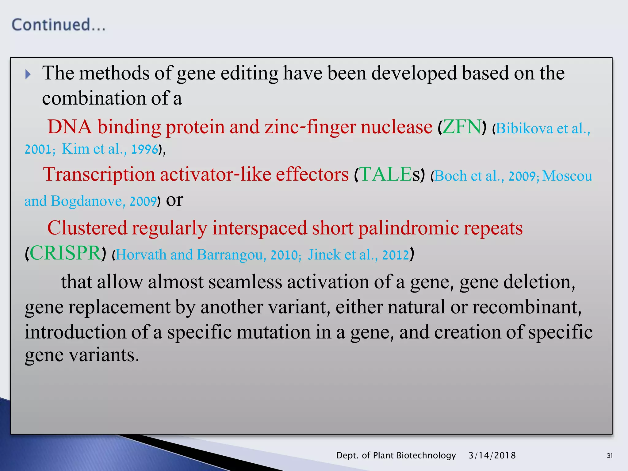  The methods of gene editing have been developed based on the
combination of a
DNA binding protein and zinc-finger nuclease (ZFN) (Bibikova et al.,
2001; Kim et al., 1996),
Transcription activator-like effectors (TALEs) (Boch et al., 2009;Moscou
and Bogdanove, 2009) or
Clustered regularly interspaced short palindromic repeats
(CRISPR) (Horvath and Barrangou, 2010; Jinek et al., 2012)
that allow almost seamless activation of a gene, gene deletion,
gene replacement by another variant, either natural or recombinant,
introduction of a specific mutation in a gene, and creation of specific
gene variants.
3/14/2018Dept. of Plant Biotechnology 31
 