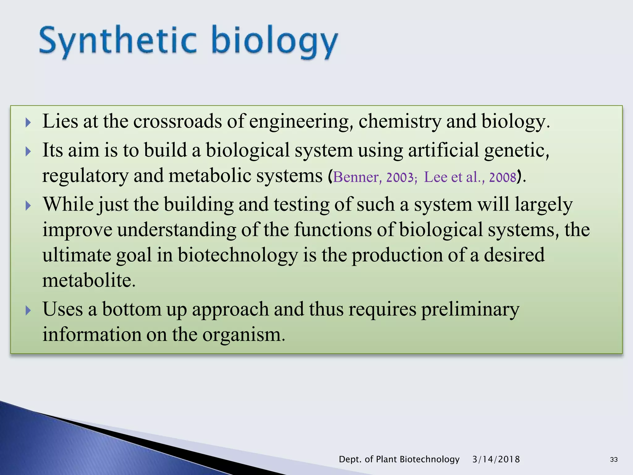  Lies at the crossroads of engineering, chemistry and biology.
 Its aim is to build a biological system using artificial genetic,
regulatory and metabolic systems (Benner, 2003; Lee et al., 2008).
 While just the building and testing of such a system will largely
improve understanding of the functions of biological systems, the
ultimate goal in biotechnology is the production of a desired
metabolite.
 Uses a bottom up approach and thus requires preliminary
information on the organism.
3/14/2018Dept. of Plant Biotechnology 33
 