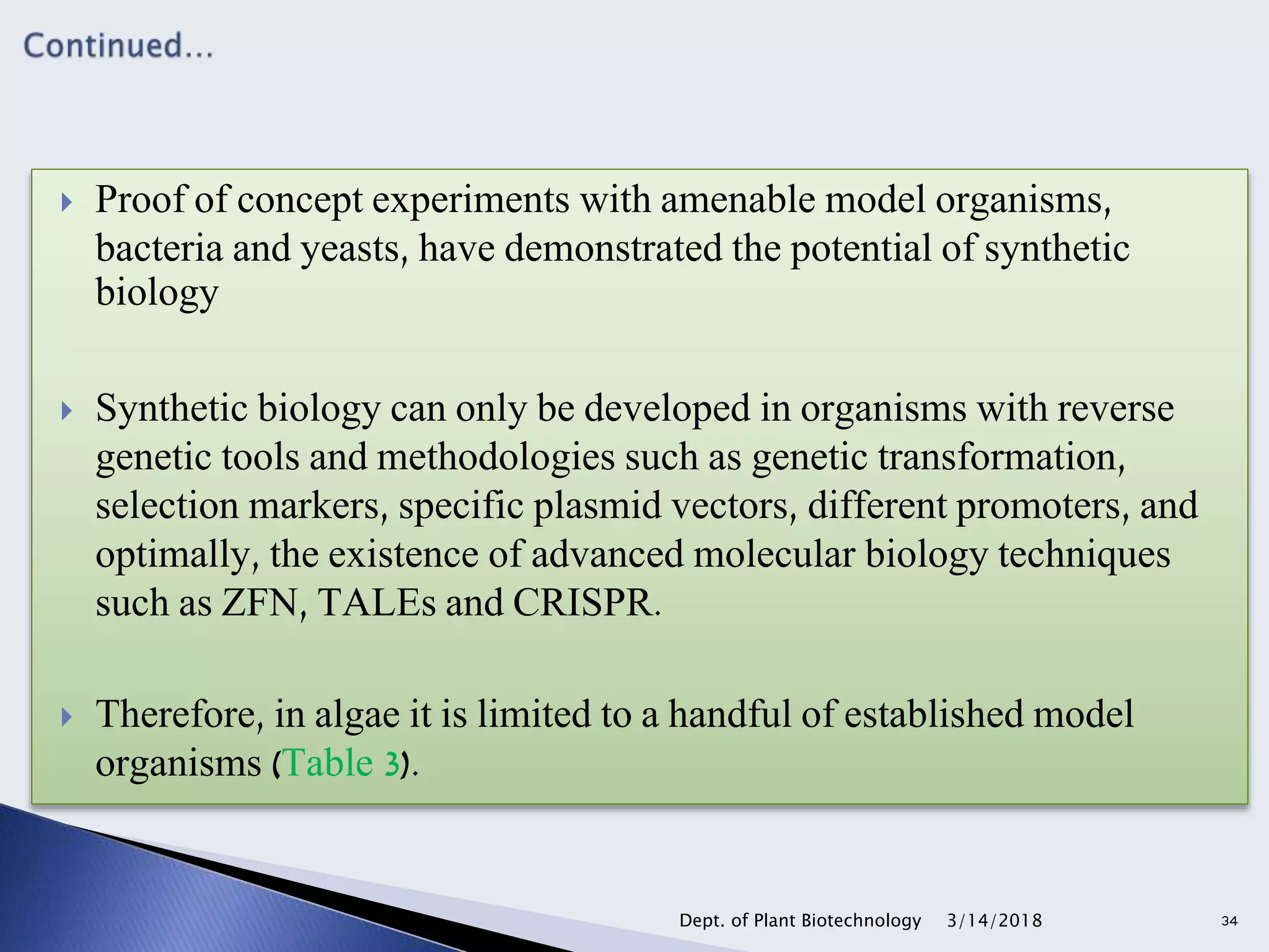  Proof of concept experiments with amenable model organisms,
bacteria and yeasts, have demonstrated the potential of synthetic
biology
 Synthetic biology can only be developed in organisms with reverse
genetic tools and methodologies such as genetic transformation,
selection markers, specific plasmid vectors, different promoters, and
optimally, the existence of advanced molecular biology techniques
such as ZFN, TALEs and CRISPR.
 Therefore, in algae it is limited to a handful of established model
organisms (Table 3).
3/14/2018Dept. of Plant Biotechnology 34
 