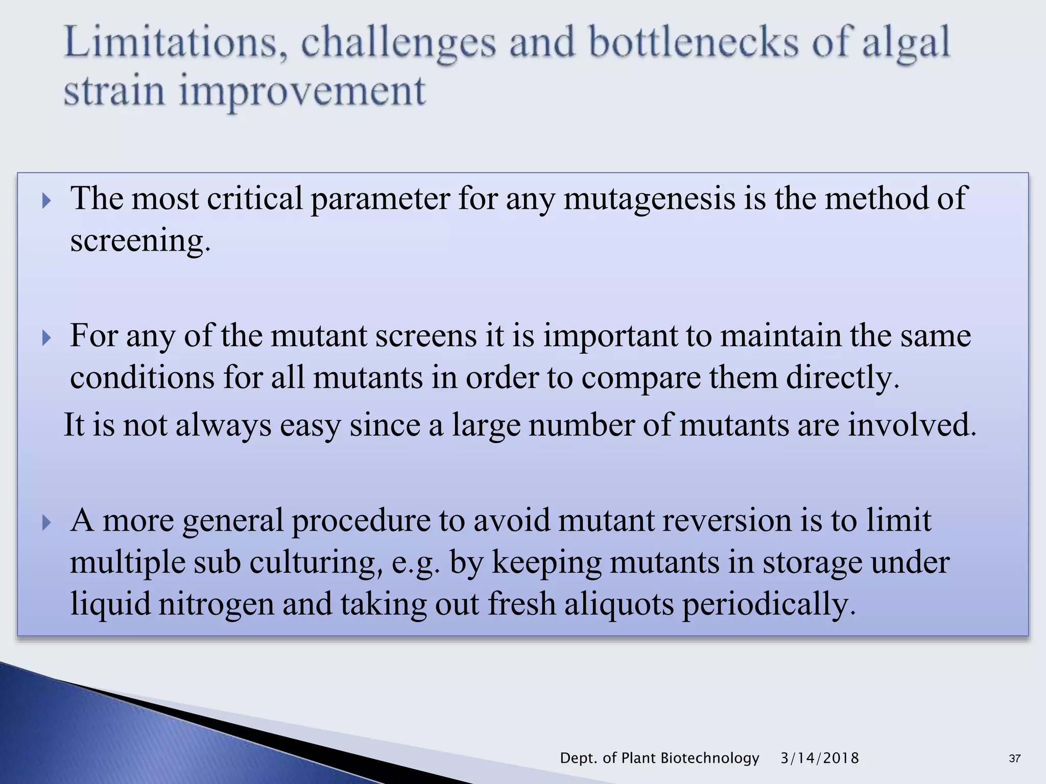 The most critical parameter for any mutagenesis is the method of
screening.
 For any of the mutant screens it is important to maintain the same
conditions for all mutants in order to compare them directly.
It is not always easy since a large number of mutants are involved.
 A more general procedure to avoid mutant reversion is to limit
multiple sub culturing, e.g. by keeping mutants in storage under
liquid nitrogen and taking out fresh aliquots periodically.
3/14/2018Dept. of Plant Biotechnology 37
 