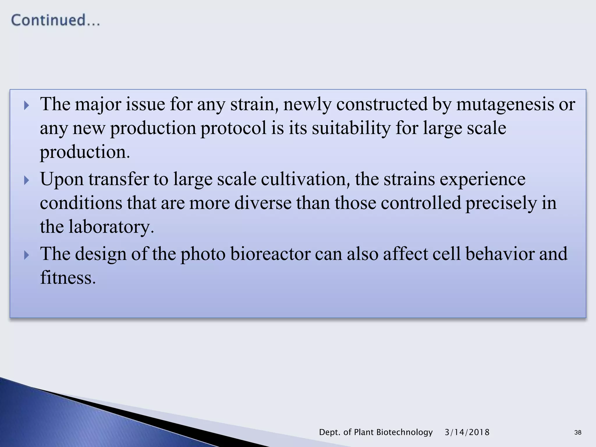  The major issue for any strain, newly constructed by mutagenesis or
any new production protocol is its suitability for large scale
production.
 Upon transfer to large scale cultivation, the strains experience
conditions that are more diverse than those controlled precisely in
the laboratory.
 The design of the photo bioreactor can also affect cell behavior and
fitness.
3/14/2018Dept. of Plant Biotechnology 38
 