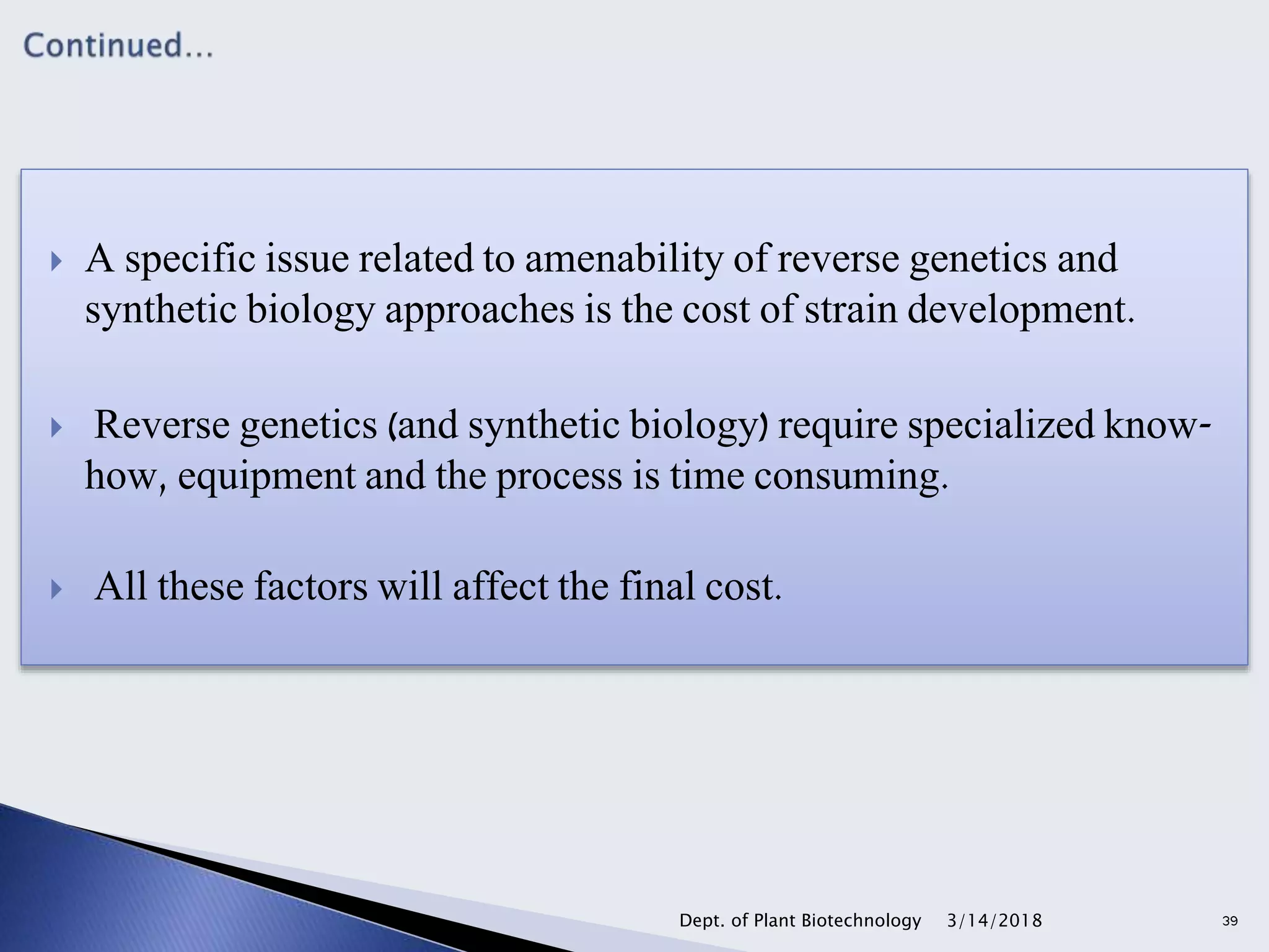  A specific issue related to amenability of reverse genetics and
synthetic biology approaches is the cost of strain development.
 Reverse genetics (and synthetic biology) require specialized know-
how, equipment and the process is time consuming.
 All these factors will affect the final cost.
3/14/2018Dept. of Plant Biotechnology 39
 