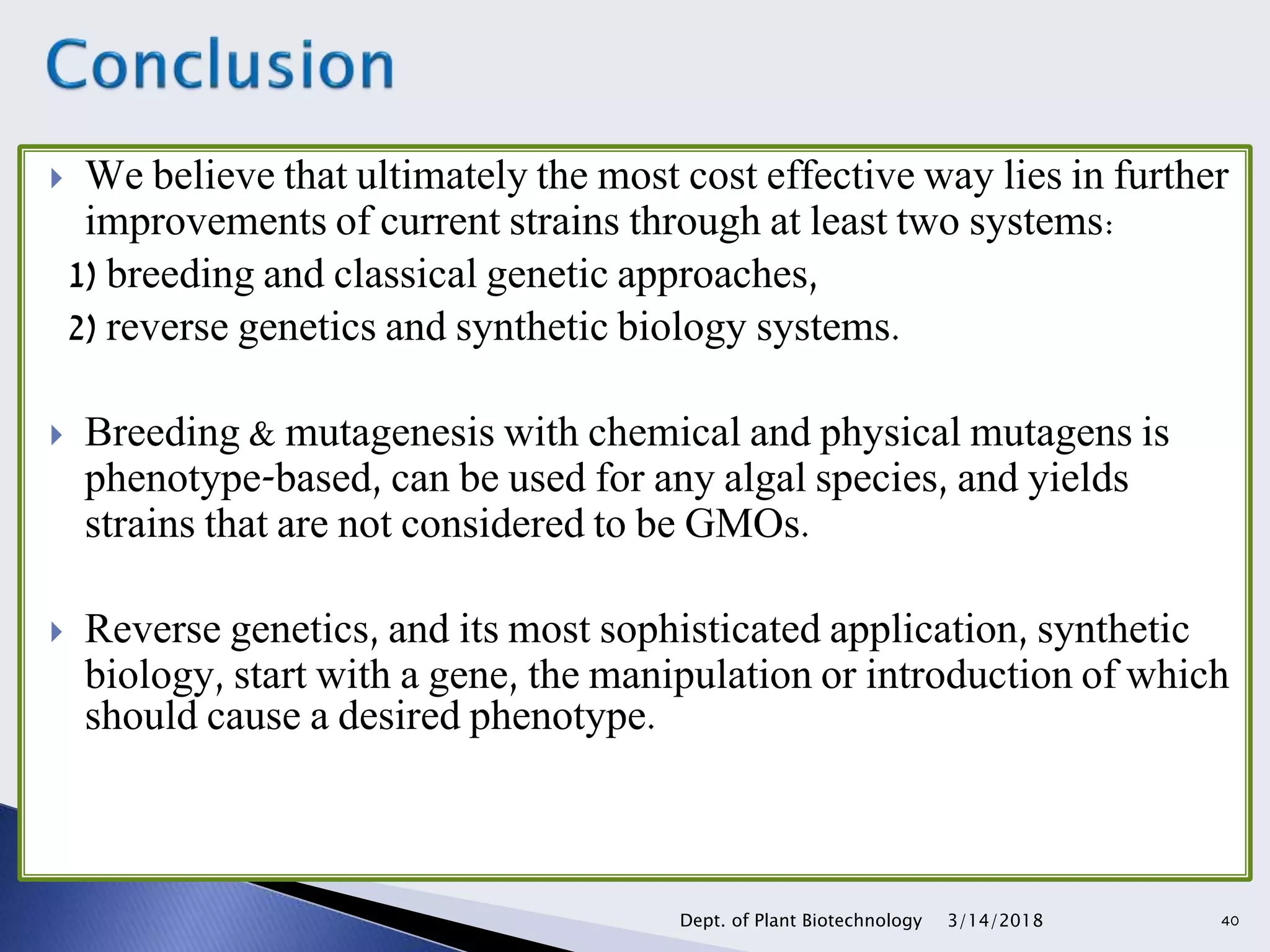 We believe that ultimately the most cost effective way lies in further
improvements of current strains through at least two systems:
1) breeding and classical genetic approaches,
2) reverse genetics and synthetic biology systems.
 Breeding & mutagenesis with chemical and physical mutagens is
phenotype-based, can be used for any algal species, and yields
strains that are not considered to be GMOs.
 Reverse genetics, and its most sophisticated application, synthetic
biology, start with a gene, the manipulation or introduction of which
should cause a desired phenotype.
3/14/2018Dept. of Plant Biotechnology 40
 