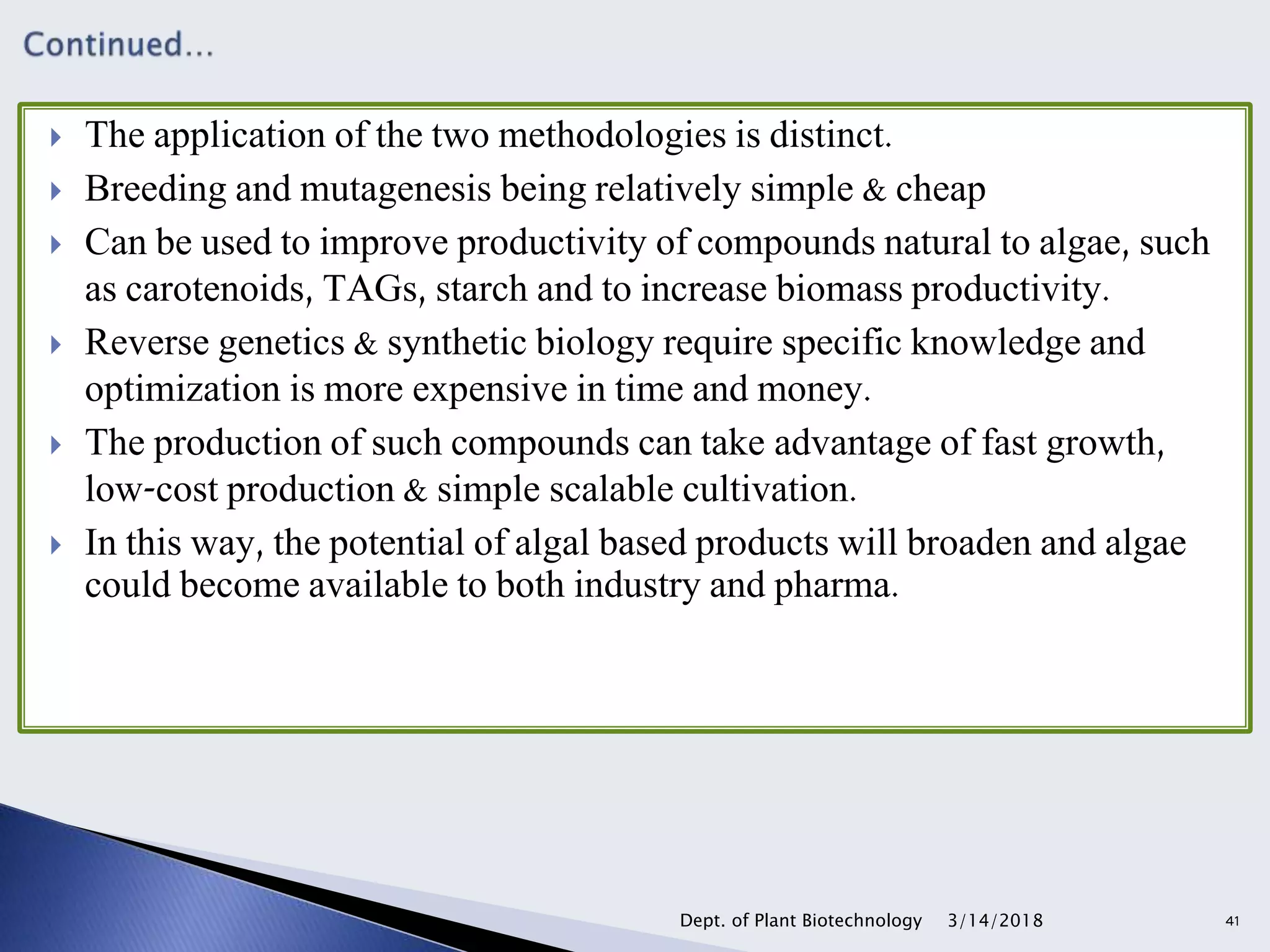  The application of the two methodologies is distinct.
 Breeding and mutagenesis being relatively simple & cheap
 Can be used to improve productivity of compounds natural to algae, such
as carotenoids, TAGs, starch and to increase biomass productivity.
 Reverse genetics & synthetic biology require specific knowledge and
optimization is more expensive in time and money.
 The production of such compounds can take advantage of fast growth,
low-cost production & simple scalable cultivation.
 In this way, the potential of algal based products will broaden and algae
could become available to both industry and pharma.
3/14/2018Dept. of Plant Biotechnology 41
 