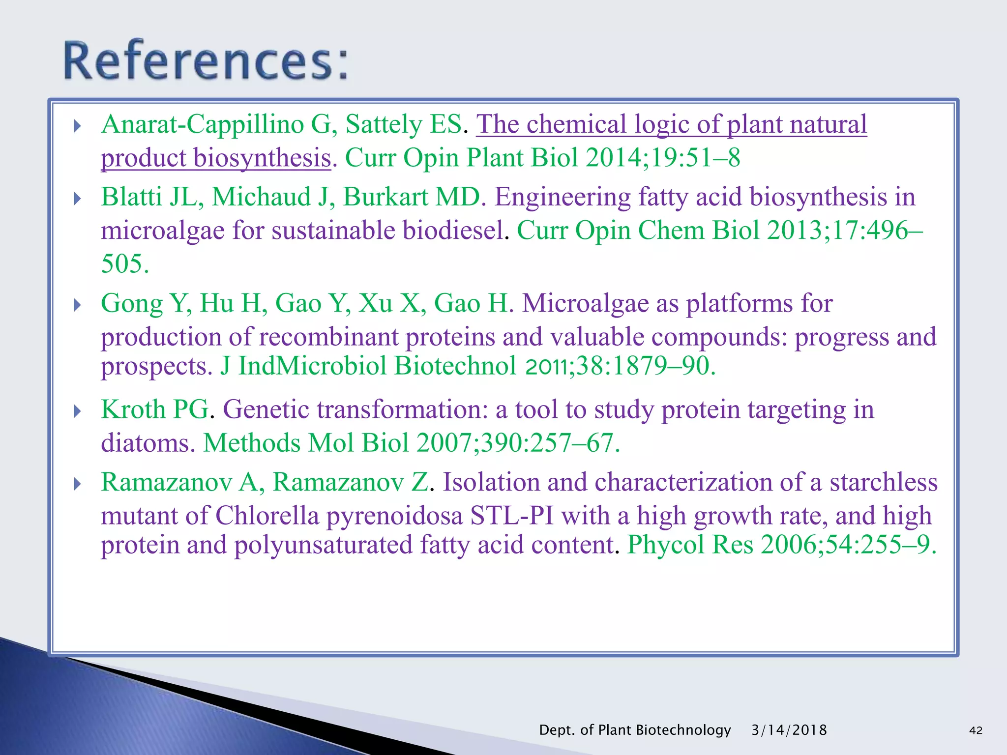  Anarat-Cappillino G, Sattely ES. The chemical logic of plant natural
product biosynthesis. Curr Opin Plant Biol 2014;19:51–8
 Blatti JL, Michaud J, Burkart MD. Engineering fatty acid biosynthesis in
microalgae for sustainable biodiesel. Curr Opin Chem Biol 2013;17:496–
505.
 Gong Y, Hu H, Gao Y, Xu X, Gao H. Microalgae as platforms for
production of recombinant proteins and valuable compounds: progress and
prospects. J IndMicrobiol Biotechnol 2011;38:1879–90.
 Kroth PG. Genetic transformation: a tool to study protein targeting in
diatoms. Methods Mol Biol 2007;390:257–67.
 Ramazanov A, Ramazanov Z. Isolation and characterization of a starchless
mutant of Chlorella pyrenoidosa STL-PI with a high growth rate, and high
protein and polyunsaturated fatty acid content. Phycol Res 2006;54:255–9.
3/14/2018Dept. of Plant Biotechnology 42
 