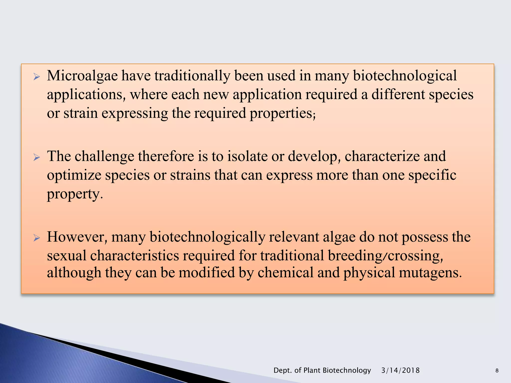  Microalgae have traditionally been used in many biotechnological
applications, where each new application required a different species
or strain expressing the required properties;
 The challenge therefore is to isolate or develop, characterize and
optimize species or strains that can express more than one specific
property.
 However, many biotechnologically relevant algae do not possess the
sexual characteristics required for traditional breeding/crossing,
although they can be modified by chemical and physical mutagens.
3/14/2018Dept. of Plant Biotechnology 8
 