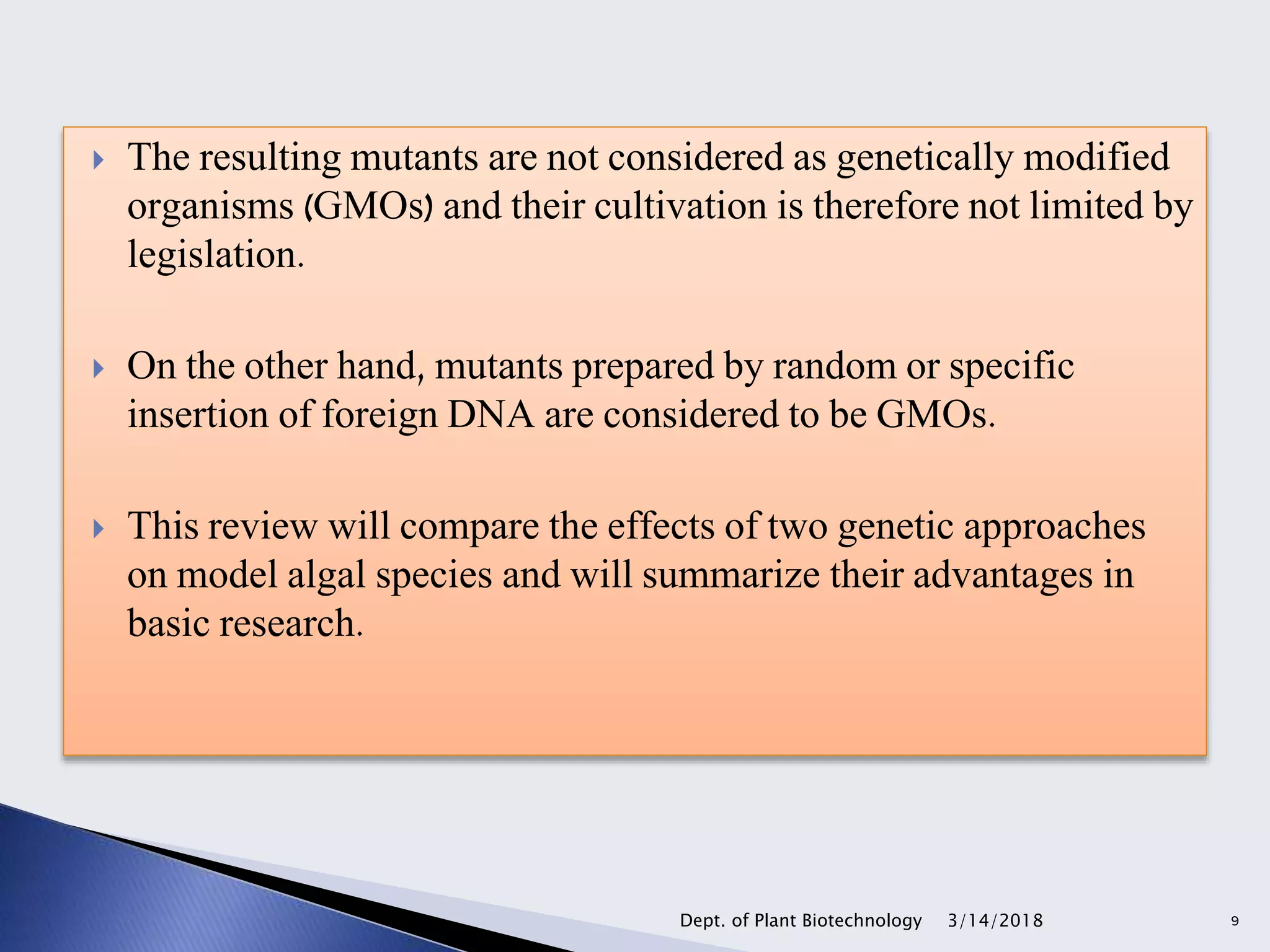  The resulting mutants are not considered as genetically modified
organisms (GMOs) and their cultivation is therefore not limited by
legislation.
 On the other hand, mutants prepared by random or specific
insertion of foreign DNA are considered to be GMOs.
 This review will compare the effects of two genetic approaches
on model algal species and will summarize their advantages in
basic research.
3/14/2018Dept. of Plant Biotechnology 9
 