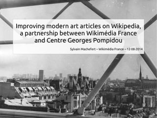 Improving modern art articles on Wikipedia, 
a partnership between Wikimédia France 
and Centre Georges Pompidou 
Sylvain Machefert – Wikimédia France – 12·08·2014 
 