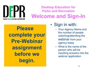 Desktop Education for 
Parks and Recreation 
Welcome and Sign-In 
• Sign in with: 
– Your Agency Name and 
the number of people 
watching/attending the 
webinar from your 
agency today 
– What is the name of the 
person who will be 
inputting answers into the 
webinar application 
Please 
complete your 
Pre-Webinar 
assignment 
before we 
begin. 
2 
 