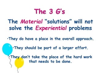 The Material “solutions” will not 
solve the Experiential problems 
•They do have a place in the overall approach. 
•They should be part of a larger effort. 
•They don’t take the place of the hard work 
that needs to be done. 
 