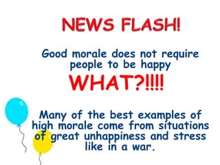 Good morale does not require 
people to be happy 
WHAT?!!!! 
Many of the best examples of 
high morale come from situations 
of great unhappiness and stress 
like in a war. 
 
