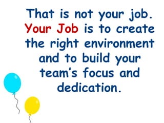That is not your job. 
Your Job is to create 
the right environment 
and to build your 
team’s focus and 
dedication. 
 
