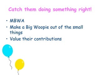 Catch them doing something right! 
• MBWA 
• Make a Big Woopie out of the small 
things 
• Value their contributions 
 