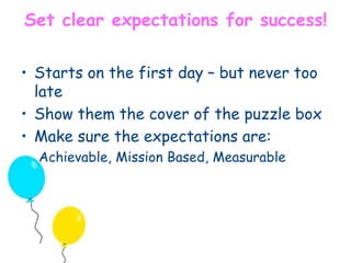Set clear expectations for success! 
• Starts on the first day – but never too 
late 
• Show them the cover of the puzzle box 
• Make sure the expectations are: 
Achievable, Mission Based, Measurable 
 