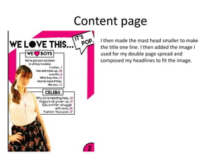 Content page
I then made the mast head smaller to make
the title one line. I then added the image I
used for my double page spread and
composed my headlines to fit the image.
 