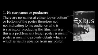 1. No star names or producers
There are no names at either top or bottom
or bottom of the poster therefore not
not indicating to the audience who is
is staring or producing the film, this is a
this is a problem as a teaser poster is meant
poster is meant to provide details which is
which is visibly absence from my poster.
 