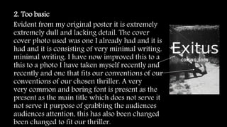 2. Too basic
Evident from my original poster it is extremely
extremely dull and lacking detail. The cover
cover photo used was one I already had and it is
had and it is consisting of very minimal writing.
minimal writing. I have now improved this to a
this to a photo I have taken myself recently and
recently and one that fits our conventions of our
conventions of our chosen thriller. A very
very common and boring font is present as the
present as the main title which does not serve it
not serve it purpose of grabbing the audiences
audiences attention, this has also been changed
been changed to fit our thriller.
 