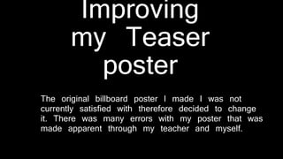 Improving
my Teaser
poster
The original billboard poster I made I was not
currently satisfied with therefore decided to change
it. There was many errors with my poster that was
made apparent through my teacher and myself.
 