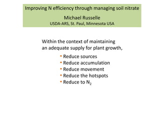 Improving N efficiency through managing soil nitrate
                  Michael Russelle
           USDA-ARS, St. Paul, Minnesota USA



       Within the context of maintaining
       an adequate supply for plant growth,
                • Reduce sources
                • Reduce accumulation
                • Reduce movement
                • Reduce the hotspots
                • Reduce to N2
 