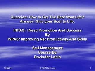 09-Oct-11 © 2007 Ravi Lohia 1 Question: How to Get The Best from Life? Answer: Give your Best to Life. INPAS: I Need Promotion And Success By INPAS: Improving Net Productivity And Skills Self Management Course By Ravinder Lohia 1 