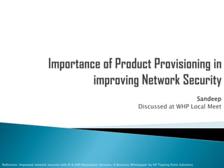 Importance of Product Provisioning in improving Network Security  Sandeep Discussed at WHP Local Meet Reference: Improved network security with IP & DNS Reputation Services, A Business Whitepaper by HP Tipping Point Solutions 